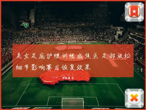 美女足底护理训练成焦点 足部放松细节影响赛后恢复效果