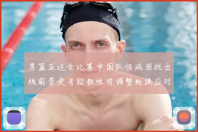 男篮亚运会比赛中国队伤病困扰出线前景受考验教练将调整轮换应对