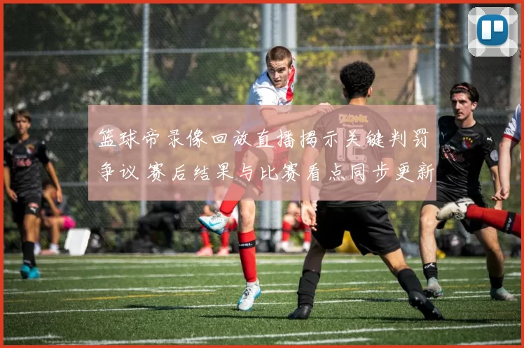 篮球帝录像回放直播揭示关键判罚争议 赛后结果与比赛看点同步更新