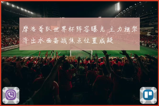 摩洛哥队世界杯阵容曝光 主力框架浮出水面备战焦点位置成疑