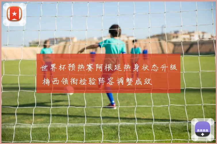 世界杯预热赛阿根廷热身状态升级 梅西领衔检验阵容调整成效