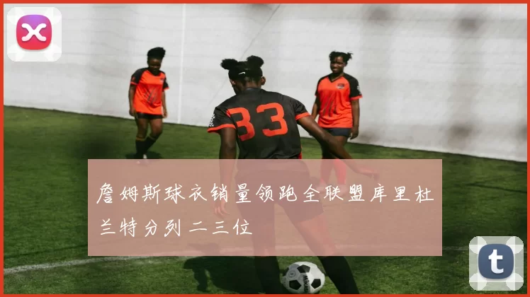 詹姆斯球衣销量领跑全联盟库里杜兰特分列二三位