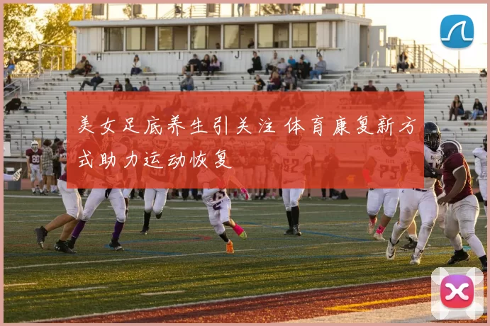 美女足底养生引关注 体育康复新方式助力运动恢复