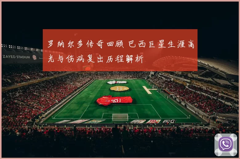 罗纳尔多传奇回顾 巴西巨星生涯高光与伤病复出历程解析