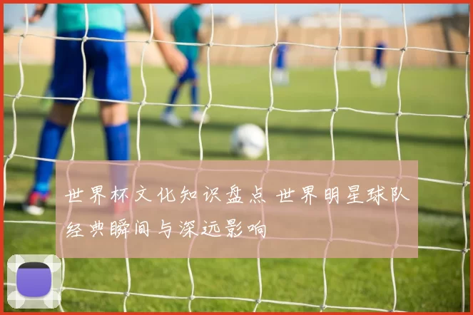 世界杯文化知识盘点 世界明星球队经典瞬间与深远影响