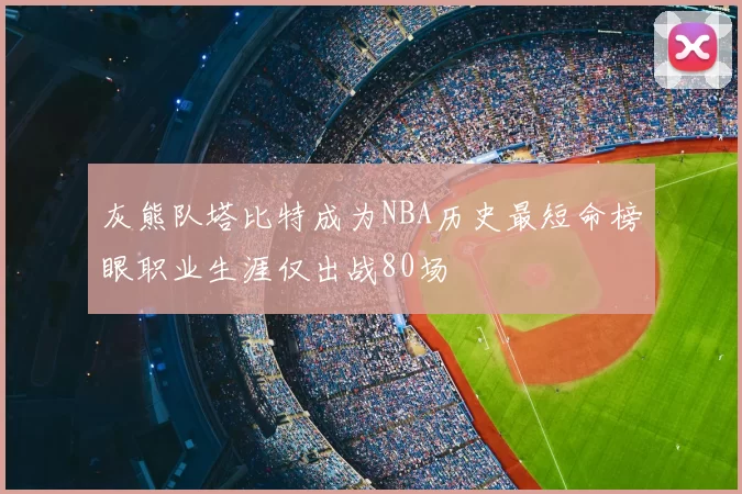 灰熊队塔比特成为NBA历史最短命榜眼职业生涯仅出战80场