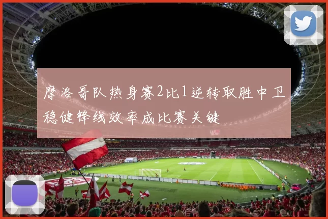 摩洛哥队热身赛2比1逆转取胜中卫稳健锋线效率成比赛关键