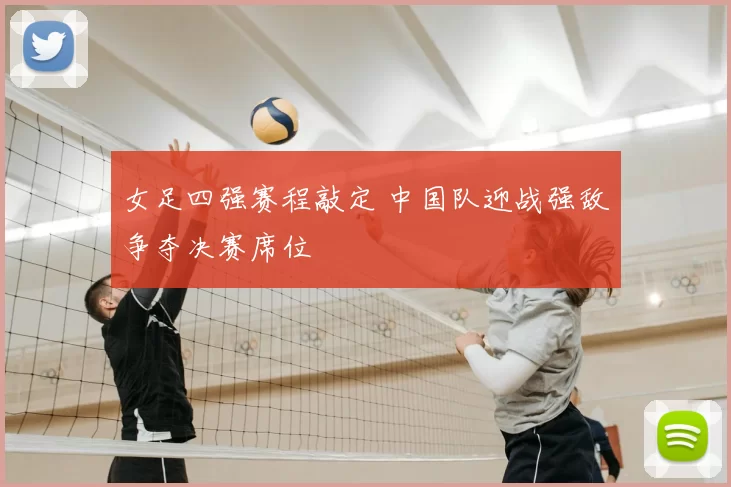 女足四强赛程敲定 中国队迎战强敌争夺决赛席位