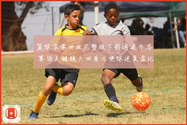 篮球录像回放完整版下载通道开启 赛场关键镜头回看方便球迷复盘比赛细节