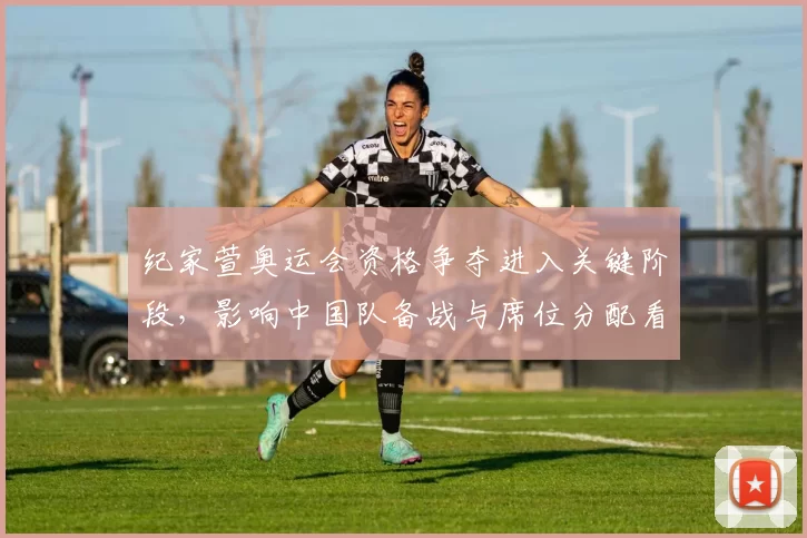 纪家萱奥运会资格争夺进入关键阶段，影响中国队备战与席位分配看点