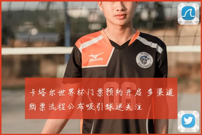 卡塔尔世界杯门票预约开启 多渠道购票流程公布吸引球迷关注