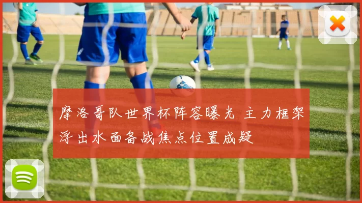 摩洛哥队世界杯阵容曝光 主力框架浮出水面备战焦点位置成疑