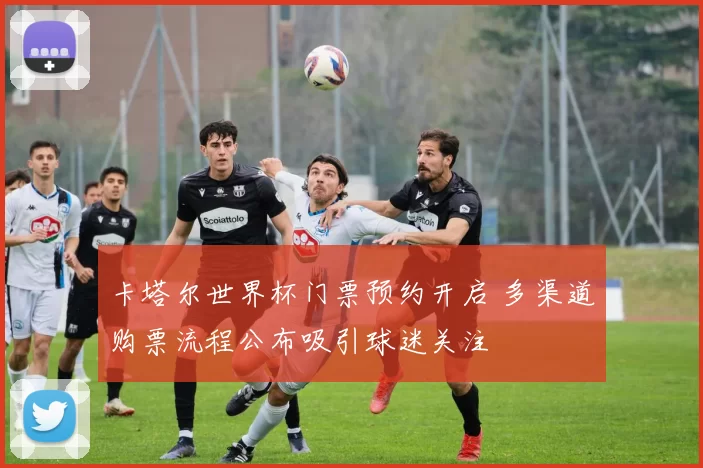 卡塔尔世界杯门票预约开启 多渠道购票流程公布吸引球迷关注