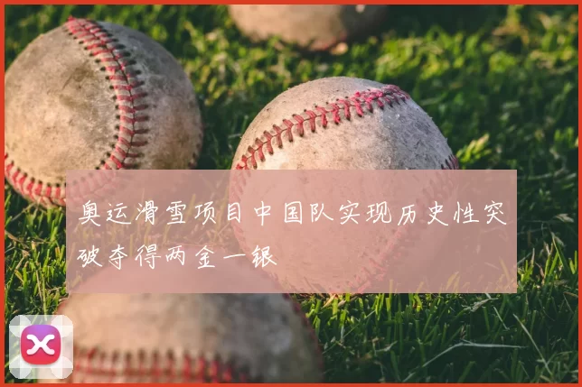 奥运滑雪项目中国队实现历史性突破夺得两金一银