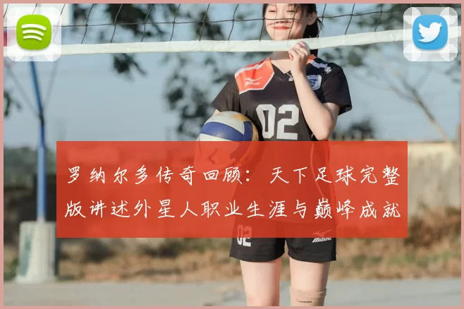 罗纳尔多传奇回顾：天下足球完整版讲述外星人职业生涯与巅峰成就