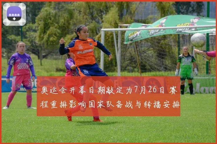 奥运会开幕日期敲定为7月26日 赛程重排影响国家队备战与转播安排看点