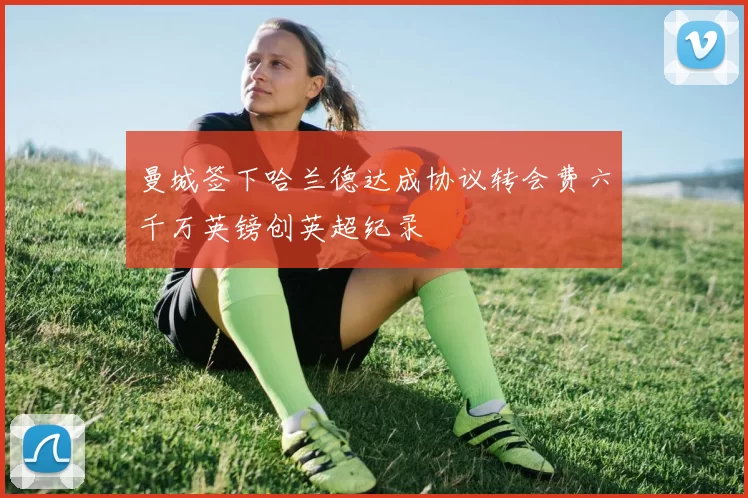 曼城签下哈兰德达成协议转会费六千万英镑创英超纪录