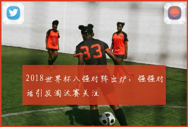 2018世界杯八强对阵出炉,强强对话引发淘汰赛关注