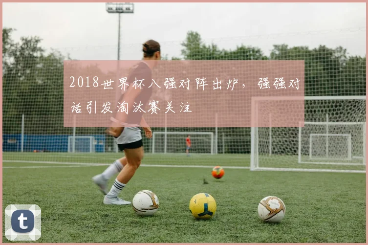 2018世界杯八强对阵出炉,强强对话引发淘汰赛关注