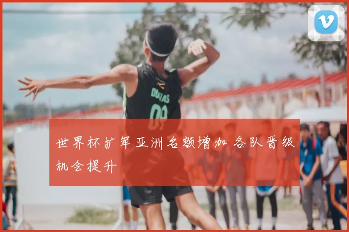 世界杯扩军亚洲名额增加 各队晋级机会提升