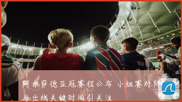 阿尔萨德亚冠赛程公布 小组赛对阵与出线关键时间引关注