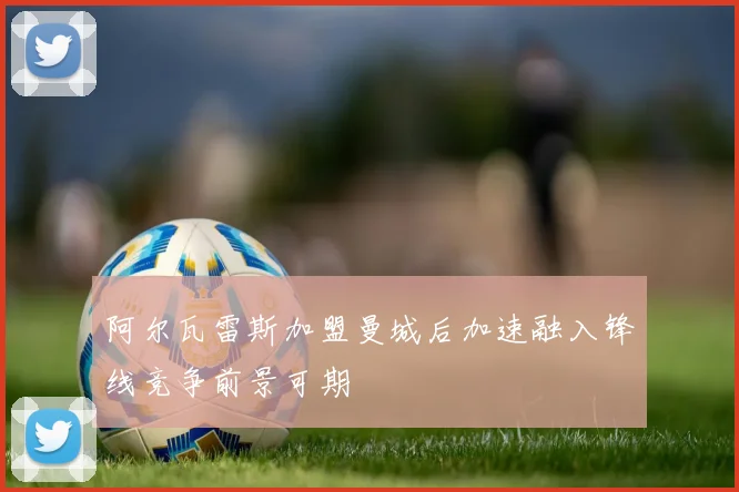 阿尔瓦雷斯加盟曼城后加速融入锋线竞争前景可期