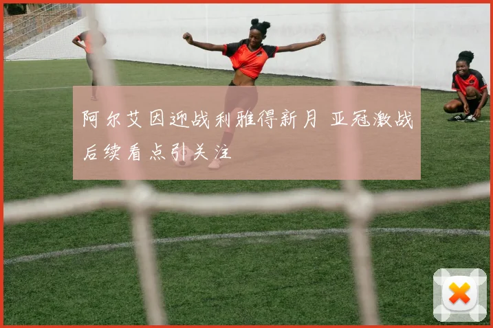 阿尔艾因迎战利雅得新月 亚冠激战后续看点引关注