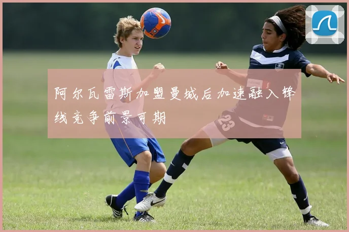 阿尔瓦雷斯加盟曼城后加速融入锋线竞争前景可期